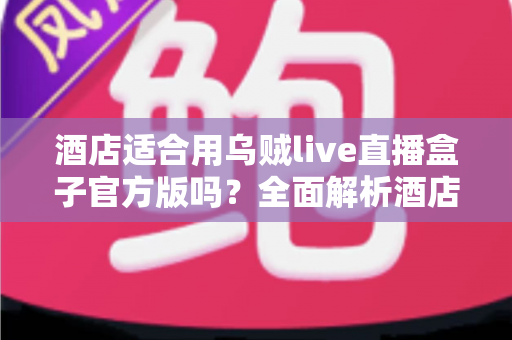 酒店适合用乌贼live直播盒子官方版吗？全面解析酒店场景下的应用价值与部署指南