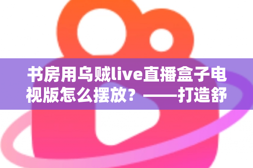 书房用乌贼live直播盒子电视版怎么摆放?——打造舒适高效书房影音空间的完整摆放指南 书房用乌贼live直播盒子电视版怎么摆放?——打造舒适高效书房影音空间的完整摆放指南