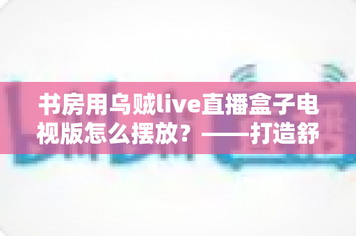 书房用乌贼live直播盒子电视版怎么摆放？——打造舒适高效书房影音空间的完整摆放指南