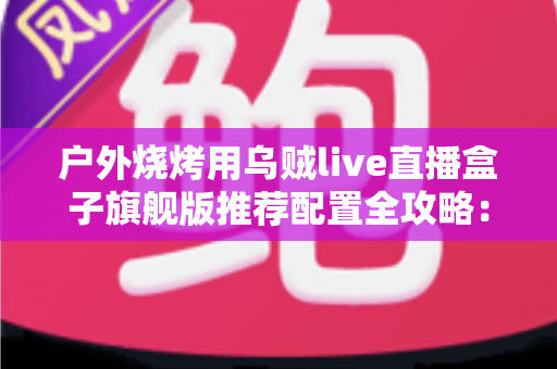 户外烧烤用乌贼live直播盒子旗舰版推荐配置全攻略：从设备选型到开播实战的完整设备指南