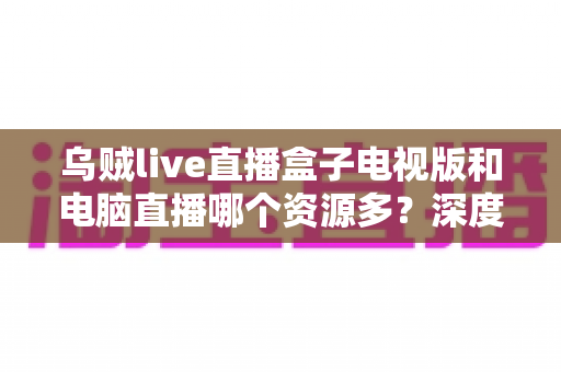 乌贼live直播盒子电视版和电脑直播哪个资源多?深度对比与实用选择指南 乌贼live直播盒子电视版和电脑直播哪个资源多?深度对比与实用选择指南