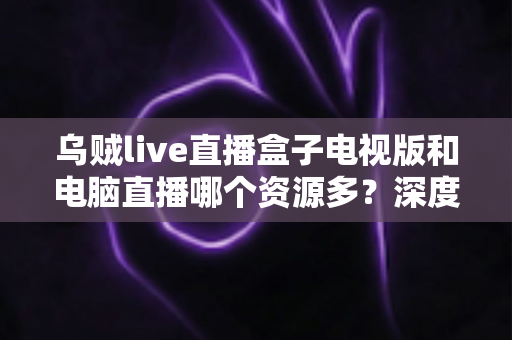 乌贼live直播盒子电视版和电脑直播哪个资源多？深度对比与实用选择指南