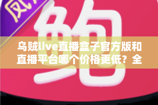 乌贼live直播盒子官方版和直播平台哪个价格更低?全网费用对比与省钱选购指南 乌贼live直播盒子官方版和直播平台哪个价格更低?全网费用对比与省钱选购指南