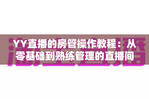 YY直播的房管操作教程：从零基础到熟练管理的直播间运营实战指南