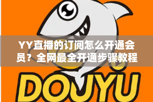 YY直播的订阅怎么开通会员？全网最全开通步骤教程与会员权益详解