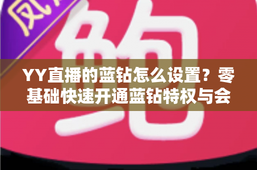 YY直播的蓝钻怎么设置？零基础快速开通蓝钻特权与会员权益完整教程指南