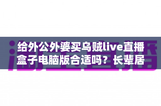给外公外婆买乌贼live直播盒子电脑版合适吗?长辈居家影音体验实用选购全指南 给外公外婆买乌贼live直播盒子电脑版合适吗?长辈居家影音体验实用选购全指南