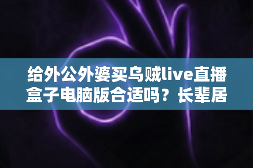 给外公外婆买乌贼live直播盒子电脑版合适吗？长辈居家影音体验实用选购全指南
