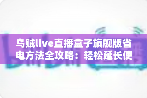 乌贼live直播盒子旗舰版省电方法全攻略:轻松延长使用时长,告别电量焦虑 乌贼live直播盒子旗舰版省电方法全攻略:轻松延长使用时长,告别电量焦虑