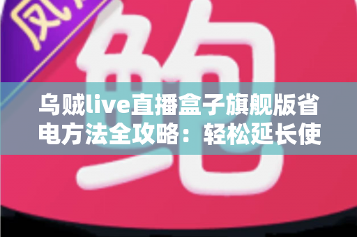 乌贼live直播盒子旗舰版省电方法全攻略：轻松延长使用时长，告别电量焦虑
