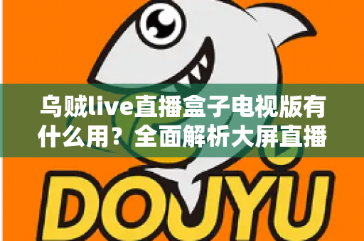 乌贼live直播盒子电视版有什么用？全面解析大屏直播的实用功能与核心价值