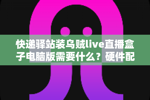 快递驿站装乌贼live直播盒子电脑版需要什么？硬件配置、软件环境与安装流程一站式指南