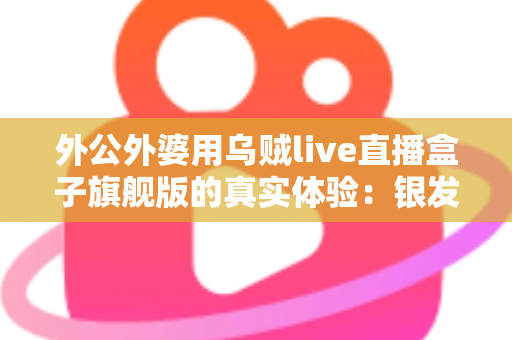 外公外婆用乌贼live直播盒子旗舰版的真实体验：银发族直播神器深度测评，适老化设计让长辈轻松开播