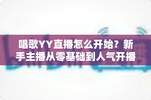 唱歌YY直播怎么开始？新手主播从零基础到人气开播的完整实战指南