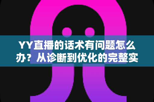 YY直播的话术有问题怎么办？从诊断到优化的完整实战指南
