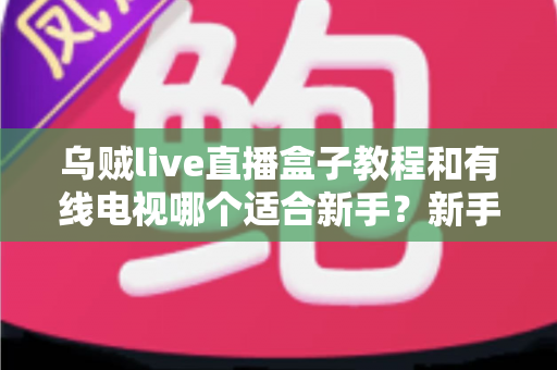 乌贼live直播盒子教程和有线电视哪个适合新手？新手必看的选择指南