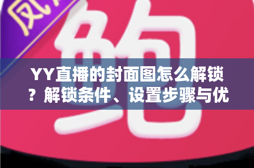 YY直播的封面图怎么解锁？解锁条件、设置步骤与优化技巧全攻略