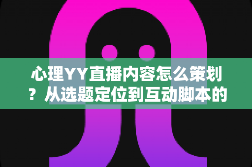 心理YY直播内容怎么策划？从选题定位到互动脚本的心理类直播全流程策划指南