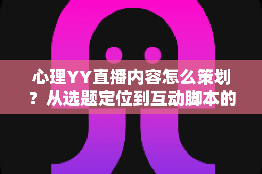心理YY直播内容怎么策划？从选题定位到互动脚本的心理类直播全流程策划指南