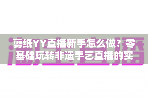 剪纸YY直播新手怎么做？零基础玩转非遗手艺直播的实用全攻略