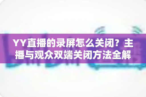 YY直播的录屏怎么关闭？主播与观众双端关闭方法全解析，一步到位轻松搞定