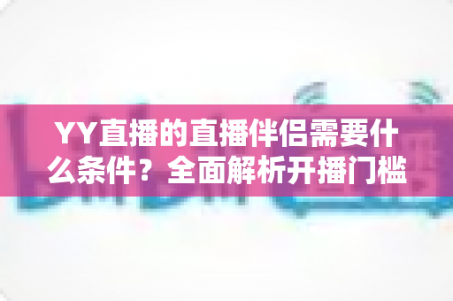 YY直播的直播伴侣需要什么条件?全面解析开播门槛、申请流程与实用技巧 YY直播的直播伴侣需要什么条件?全面解析开播门槛、申请流程与实用技巧