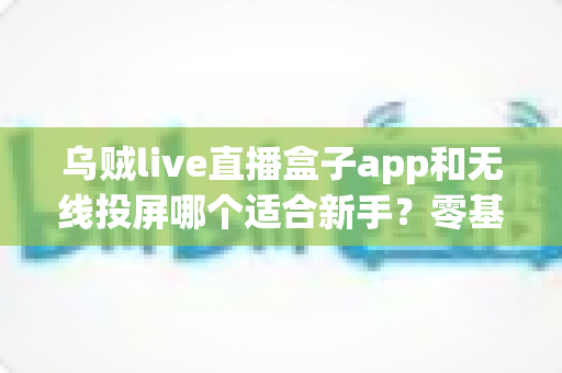 乌贼live直播盒子app和无线投屏哪个适合新手？零基础快速上手的直播与大屏工具选型全指南
