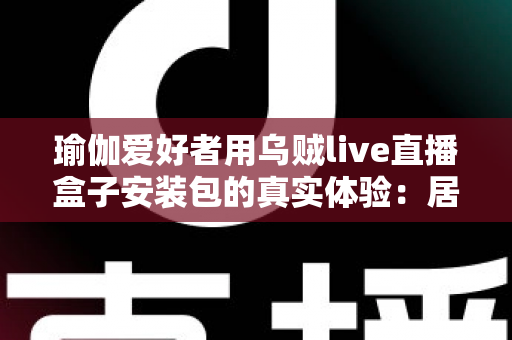 瑜伽爱好者用乌贼live直播盒子安装包的真实体验：居家跟练全攻略与深度测评