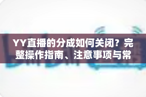 YY直播的分成如何关闭？完整操作指南、注意事项与常见问题详解