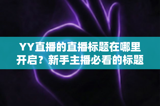 YY直播的直播标题在哪里开启？新手主播必看的标题设置全攻略与吸粉技巧详解