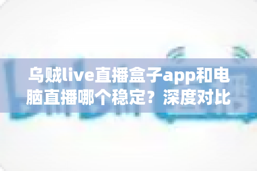 乌贼live直播盒子app和电脑直播哪个稳定？深度对比分析，助你选出最适合的直播方案