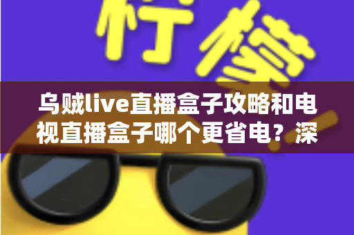 乌贼live直播盒子攻略和电视直播盒子哪个更省电？深度解析功耗差异与实用省电指南