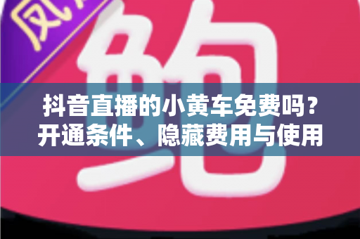 抖音直播的小黄车免费吗?开通条件、隐藏费用与使用全攻略一文读懂 抖音直播的小黄车免费吗?开通条件、隐藏费用与使用全攻略一文读懂