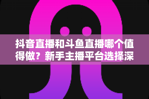 抖音直播和斗鱼直播哪个值得做?新手主播平台选择深度对比与实战指南 抖音直播和斗鱼直播哪个值得做?新手主播平台选择深度对比与实战指南