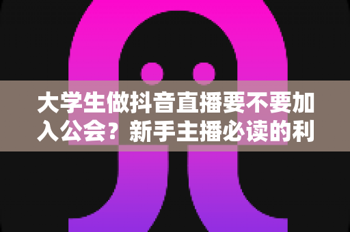 大学生做抖音直播要不要加入公会？新手主播必读的利弊分析与避坑指南