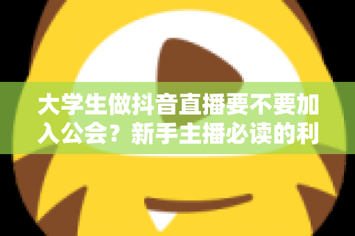 大学生做抖音直播要不要加入公会？新手主播必读的利弊分析与避坑指南