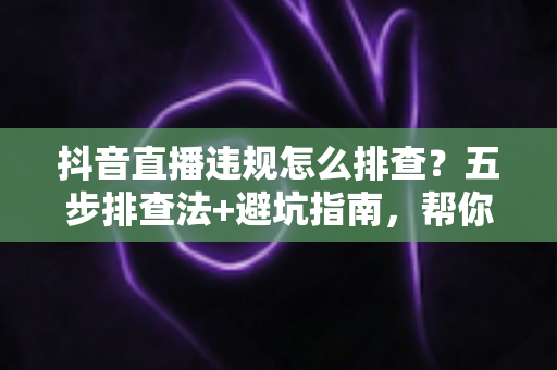 抖音直播违规怎么排查?五步排查法+避坑指南,帮你快速定位问题恢复流量 抖音直播违规怎么排查?五步排查法+避坑指南,帮你快速定位问题恢复流量