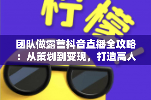 团队做露营抖音直播全攻略：从策划到变现，打造高人气户外直播间的实战指南