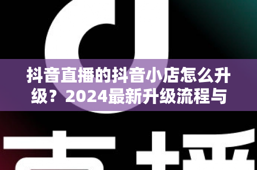 抖音直播的抖音小店怎么升级？2024最新升级流程与实操指南全解析