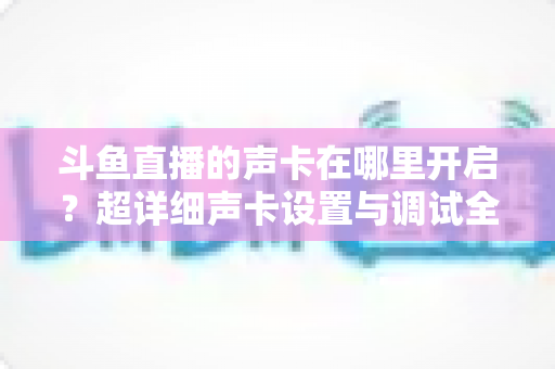 斗鱼直播的声卡在哪里开启？超详细声卡设置与调试全攻略，助你轻松打造专业直播音效