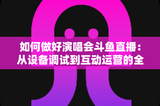 如何做好演唱会斗鱼直播：从设备调试到互动运营的全流程实战指南
