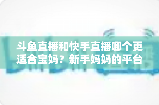 斗鱼直播和快手直播哪个更适合宝妈？新手妈妈的平台选择与变现全攻略