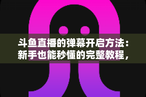 斗鱼直播的弹幕开启方法：新手也能秒懂的完整教程，让观看体验更精彩