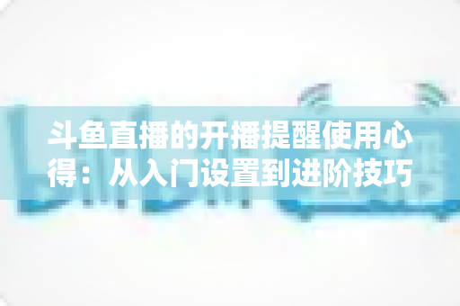 斗鱼直播的开播提醒使用心得：从入门设置到进阶技巧的完整指南，让你不错过任何一场精彩直播