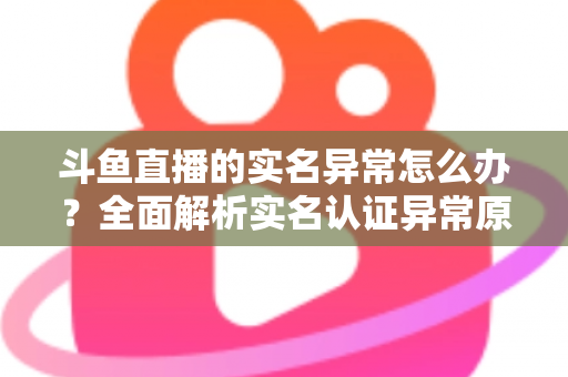 斗鱼直播的实名异常怎么办？全面解析实名认证异常原因与高效解决方法指南