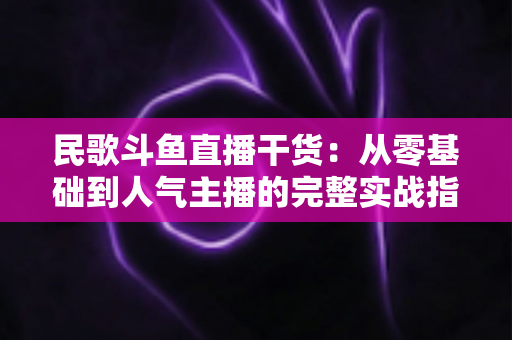 民歌斗鱼直播干货：从零基础到人气主播的完整实战指南