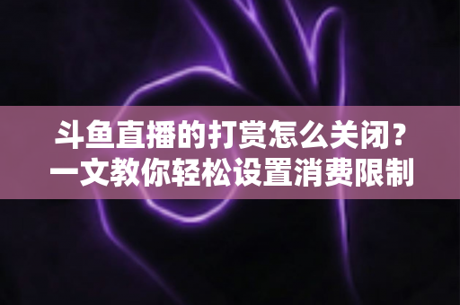 斗鱼直播的打赏怎么关闭？一文教你轻松设置消费限制与青少年模式