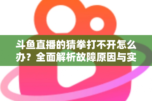 斗鱼直播的猜拳打不开怎么办？全面解析故障原因与实用解决指南