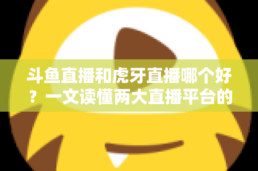斗鱼直播和虎牙直播哪个好?一文读懂两大直播平台的全方位对比与选择指南 斗鱼直播和虎牙直播哪个好?一文读懂两大直播平台的全方位对比与选择指南