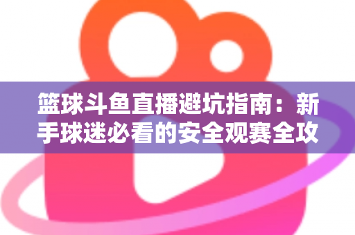 篮球斗鱼直播避坑指南：新手球迷必看的安全观赛全攻略，教你识破假直播间、防住消费陷阱、享受高清流畅NBA与CBA赛事